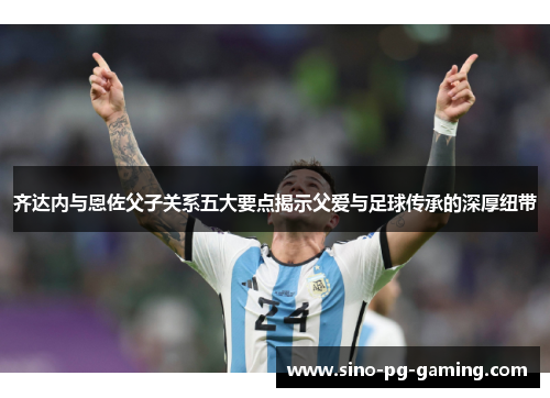 齐达内与恩佐父子关系五大要点揭示父爱与足球传承的深厚纽带
