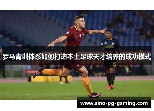 罗马青训体系如何打造本土足球天才培养的成功模式