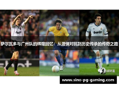 萨尔瓦多与广州队的辉煌回忆：从激情对抗到历史传承的传奇之路