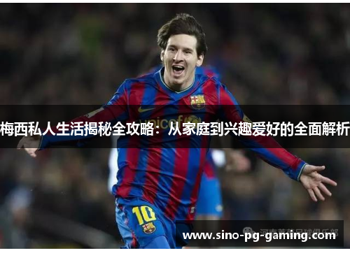 梅西私人生活揭秘全攻略：从家庭到兴趣爱好的全面解析