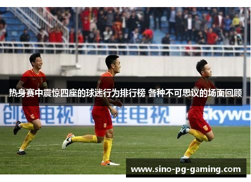 热身赛中震惊四座的球迷行为排行榜 各种不可思议的场面回顾