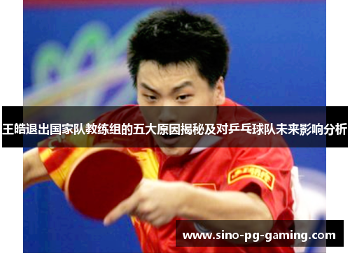 王皓退出国家队教练组的五大原因揭秘及对乒乓球队未来影响分析