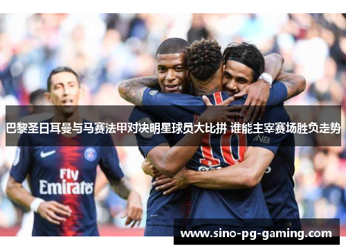 巴黎圣日耳曼与马赛法甲对决明星球员大比拼 谁能主宰赛场胜负走势