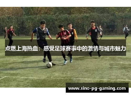 点燃上海热血：感受足球赛事中的激情与城市魅力