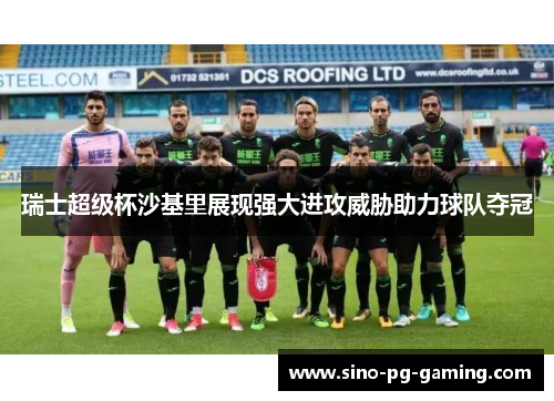 瑞士超级杯沙基里展现强大进攻威胁助力球队夺冠