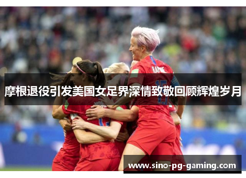 摩根退役引发美国女足界深情致敬回顾辉煌岁月